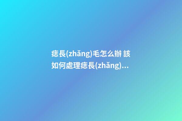 痣長(zhǎng)毛怎么辦 該如何處理痣長(zhǎng)毛